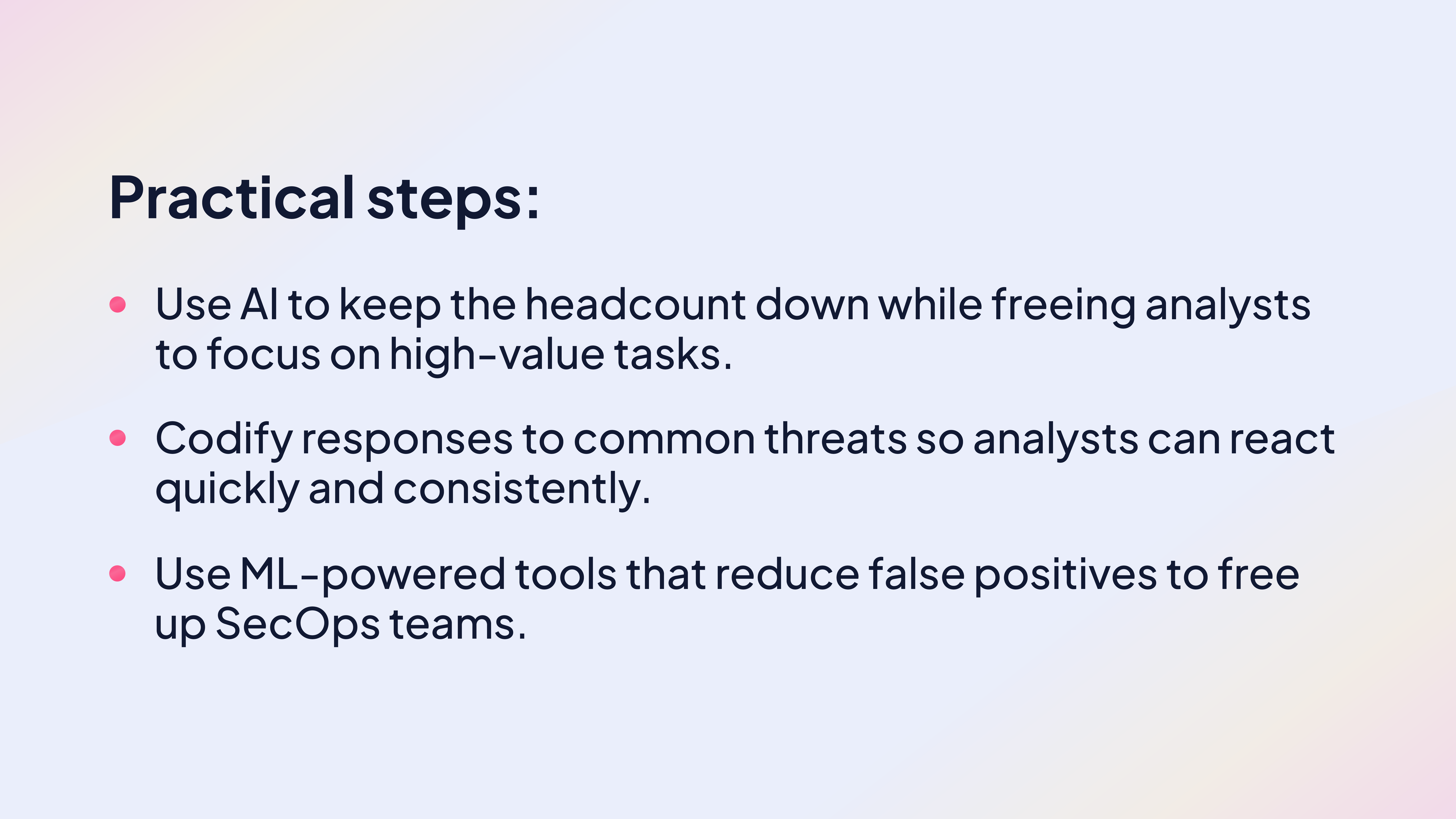 Practical tips:

Use AI to keep the headcount down while freeing analysts to focus on high-value tasks.

Codify responses to common threats so analysts can react quickly and consistently.

Use ML-powered tools that reduce false positives to free up SecOps teams.
