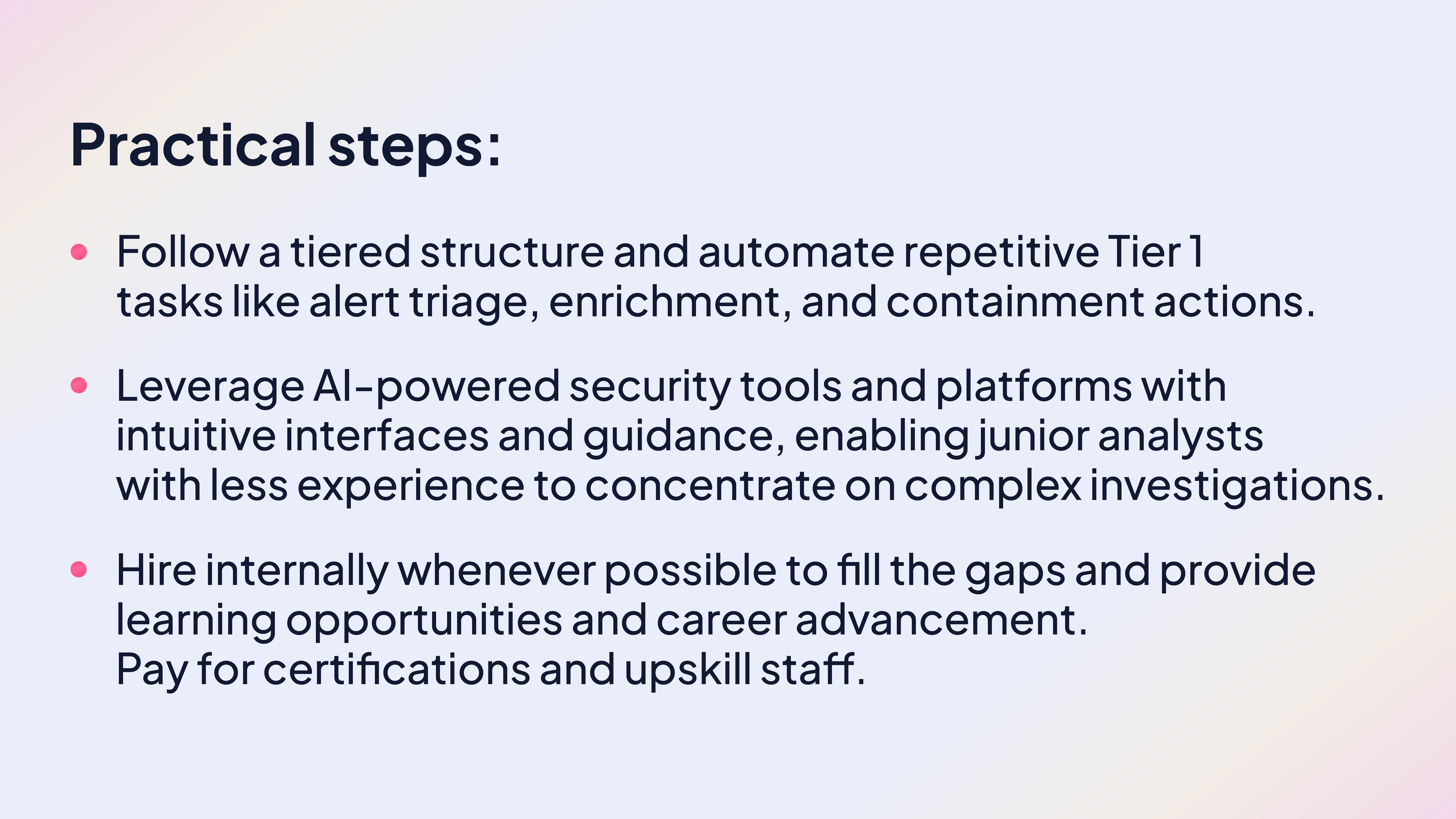 Practical steps:

Follow a tiered structure and automate repetitive Tier 1 tasks like alert triage, enrichment, and containment actions. 

Leverage AI-powered security tools and platforms with intuitive interfaces and guidance, enabling junior analysts with less experience to concentrate on complex investigations.

Hire internally whenever possible to fill the gaps and provide learning opportunities and career advancement. Pay for certifications and upskill staff.