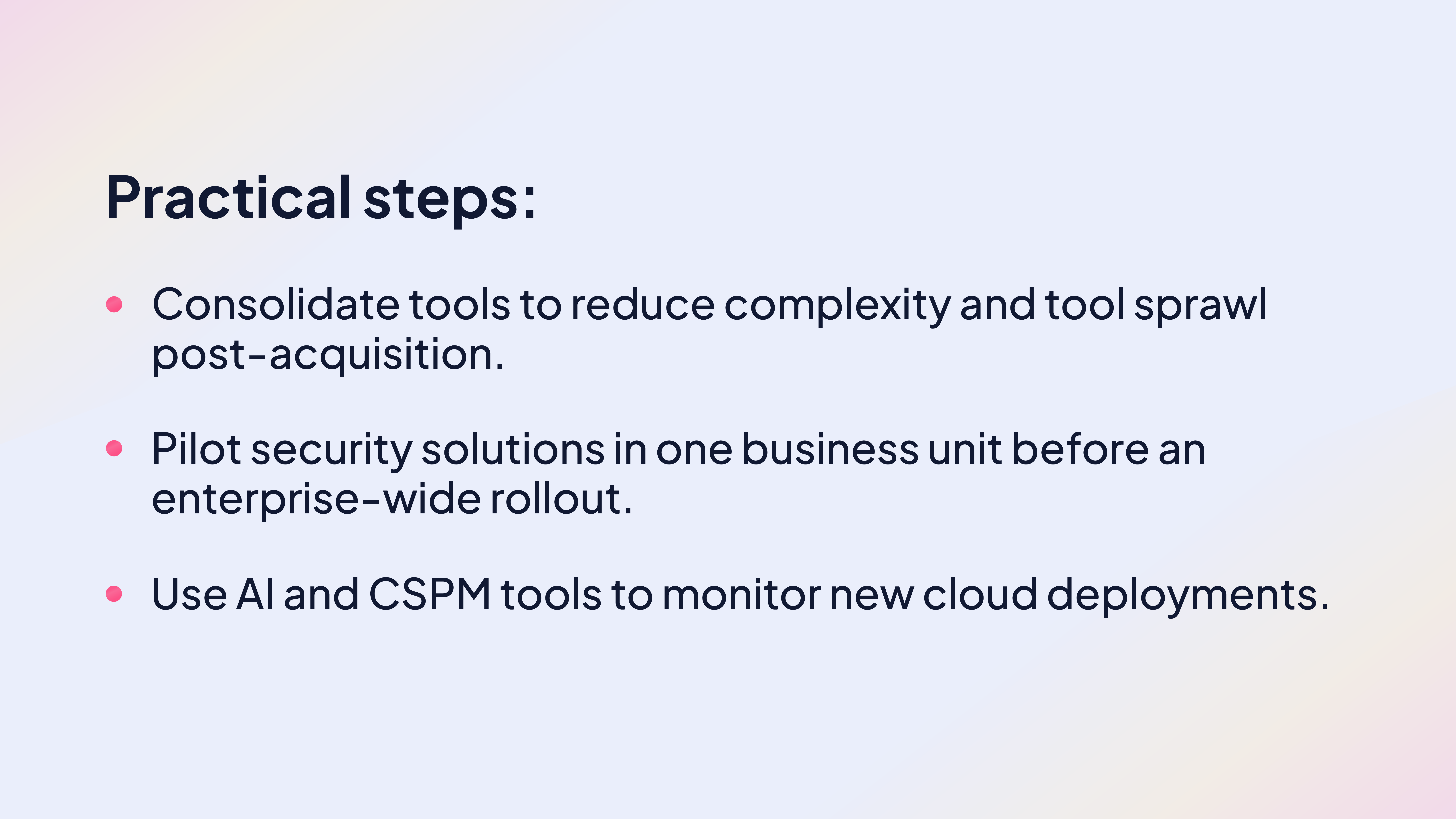 Practical steps:

Consolidate tools to reduce complexity and tool sprawl post-acquisition.

Pilot security solutions in one business unit before an enterprise-wide rollout.

Use AI and CSPM tools to monitor new cloud deployments.