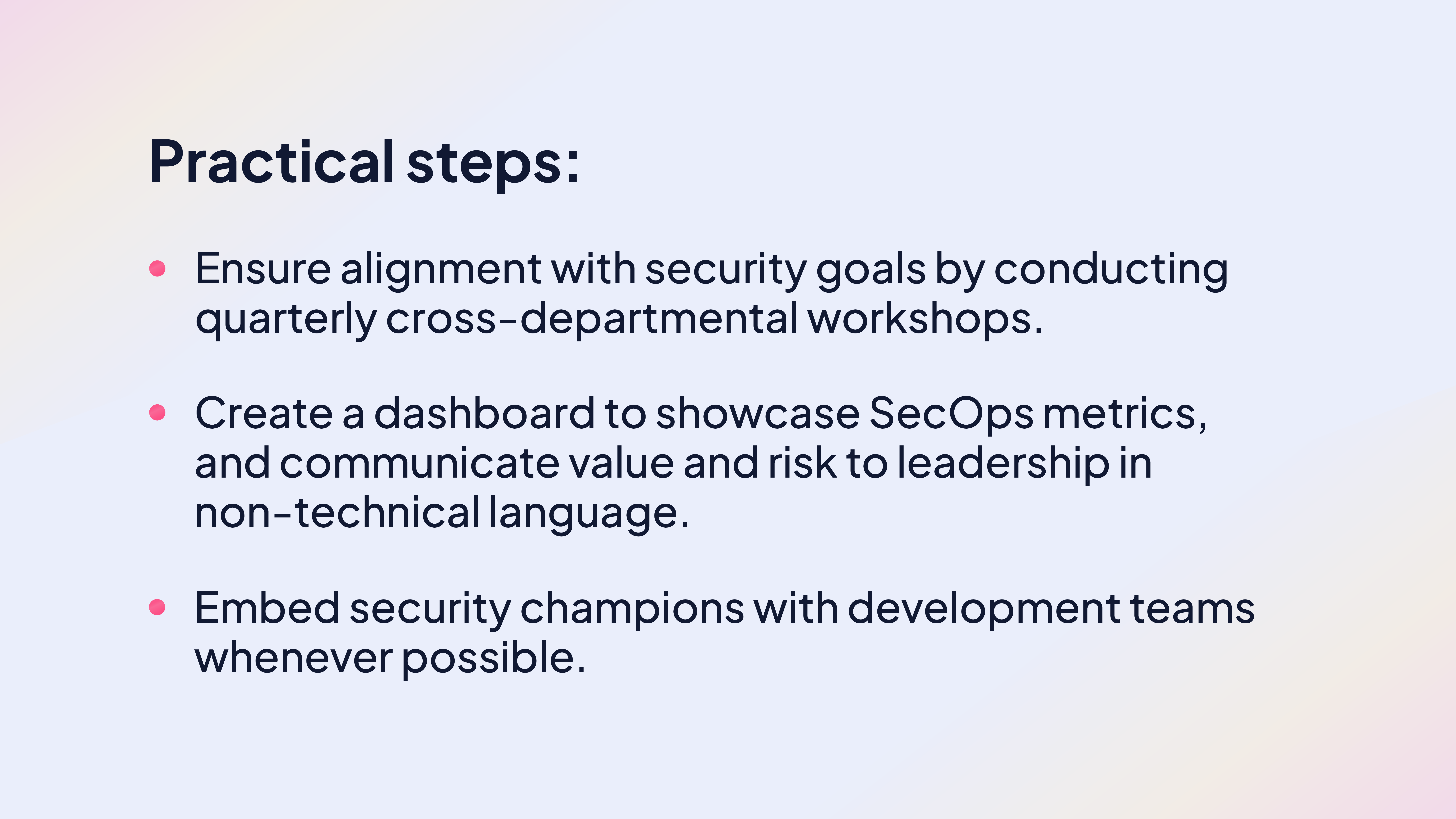 Practical steps:

Ensure alignment with security goals by conducting quarterly cross-departmental workshops.

Create a dashboard to showcase SecOps metrics, and communicate value and risk to leadership in non-technical language.

Embed security champions with development teams whenever possible.